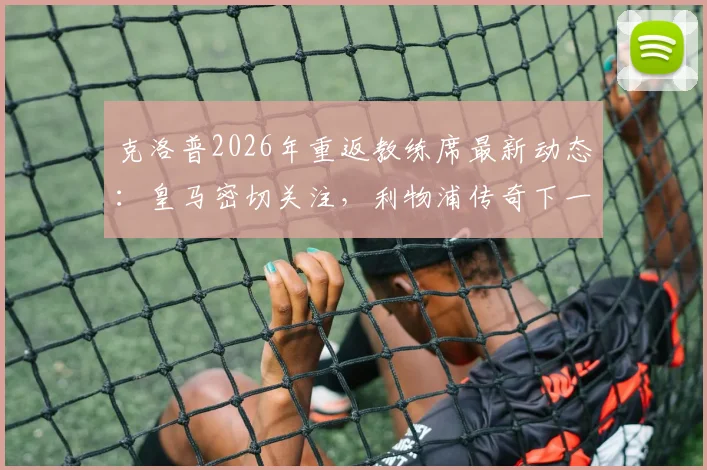 克洛普2026年重返教练席最新动态：皇马密切关注，利物浦传奇下一站去向分析