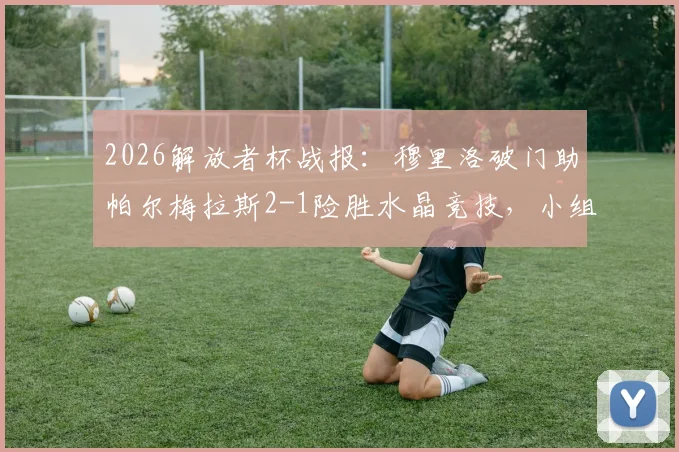 2026解放者杯战报：穆里洛破门助帕尔梅拉斯2-1险胜水晶竞技，小组出线形势分析与全场回放