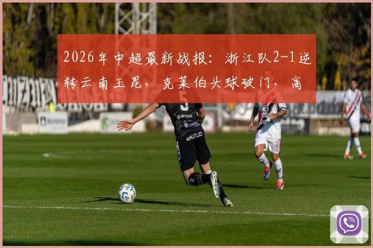 2026年中超最新战报:浙江队2-1逆转云南玉昆,克莱伯头球破门,高迪绝杀后染红过程全解析