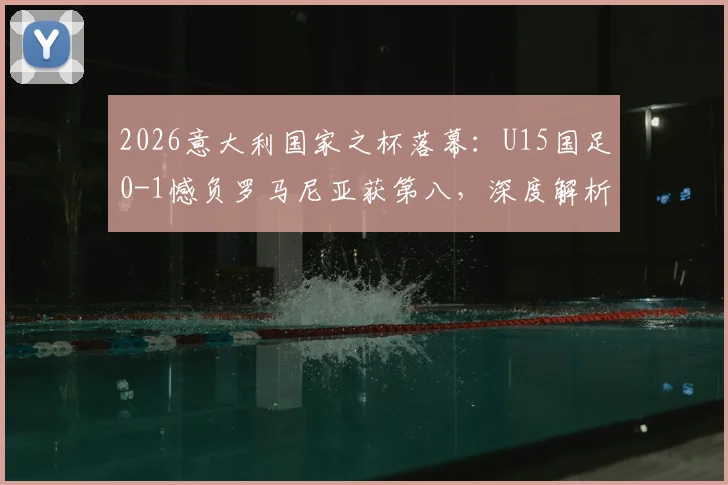 2026意大利国家之杯落幕：U15国足0-1憾负罗马尼亚获第八，深度解析比赛过程与青训启示