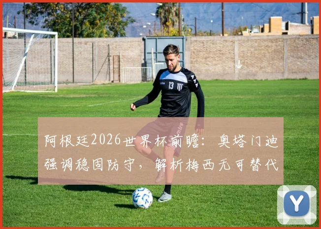 阿根廷2026世界杯前瞻：奥塔门迪强调稳固防守，解析梅西无可替代的领导力与战术价值