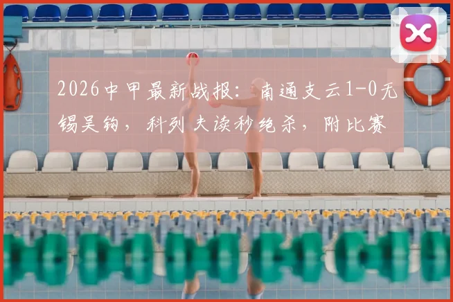 2026中甲最新战报：南通支云1-0无锡吴钩，科列夫读秒绝杀，附比赛集锦与积分榜更新