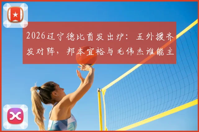 2026辽宁德比首发出炉：五外援齐发对阵，邦本宜裕与毛伟杰谁能主导战局？
