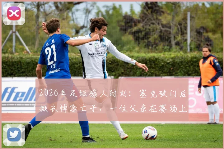 2026年足坛感人时刻:塞克破门后掀衣悼念亡子,一位父亲在赛场上的无声告白与救赎之路