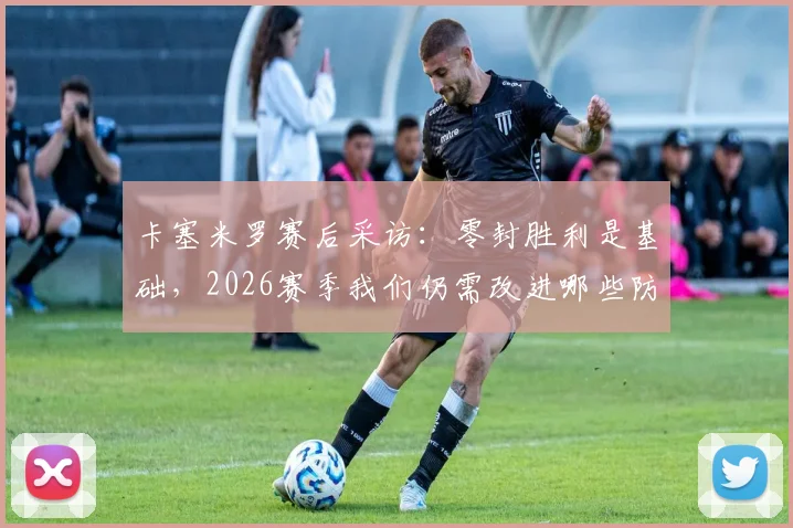卡塞米罗赛后采访:零封胜利是基础,2026赛季我们仍需改进哪些防守环节