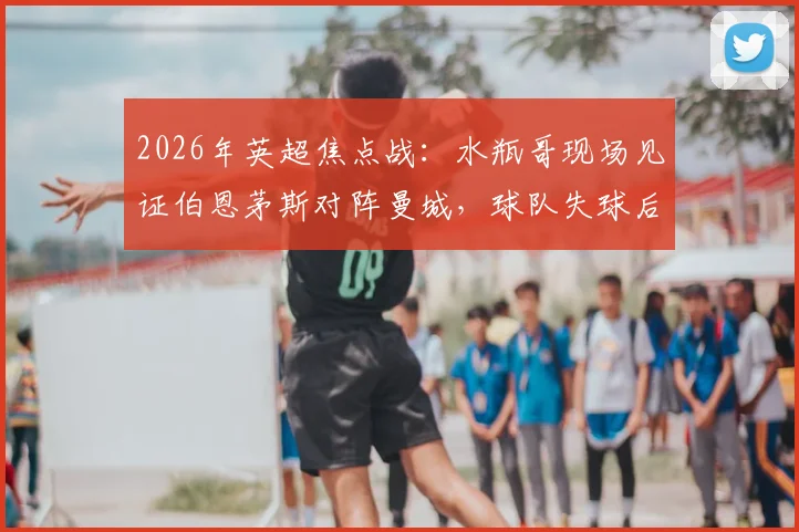 2026年英超焦点战：水瓶哥现场见证伯恩茅斯对阵曼城，球队失球后他为何神情呆滞？附现场直击与球迷反应全记录