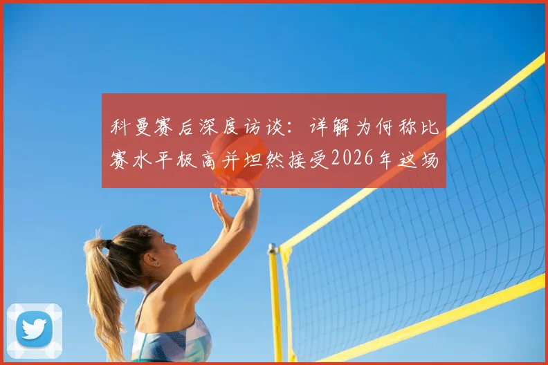 科曼赛后深度访谈：详解为何称比赛水平极高并坦然接受2026年这场平局结果