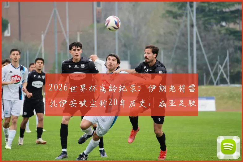 2026世界杯高龄纪录：伊朗老将雷扎伊安破尘封20年历史，成亚足联最年长进球者全解析
