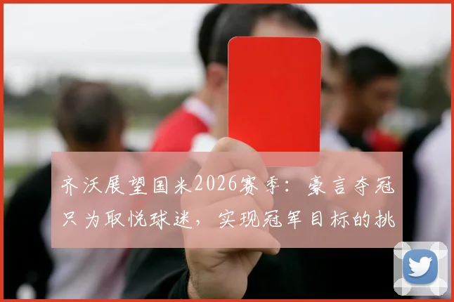 齐沃展望国米2026赛季:豪言夺冠只为取悦球迷,实现冠军目标的挑战与策略分析