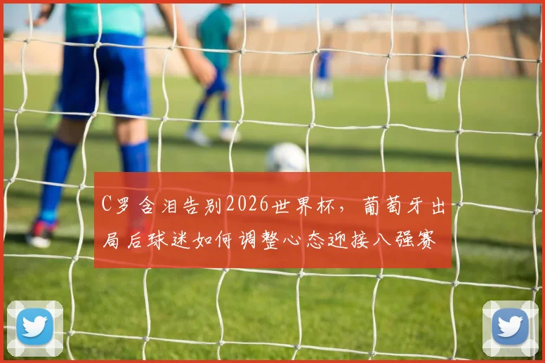 C罗含泪告别2026世界杯，葡萄牙出局后球迷如何调整心态迎接八强赛？附最新对阵时间与看点