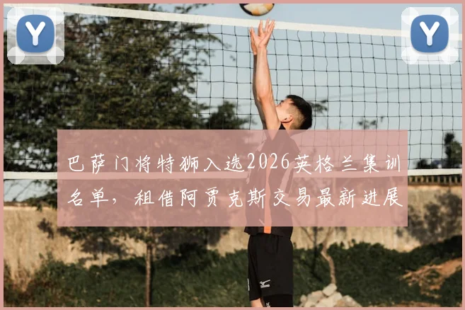 巴萨门将特狮入选2026英格兰集训名单,租借阿贾克斯交易最新进展深度追踪
