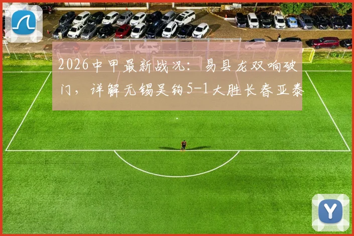 2026中甲最新战况：易县龙双响破门，详解无锡吴钩5-1大胜长春亚泰全场比赛过程