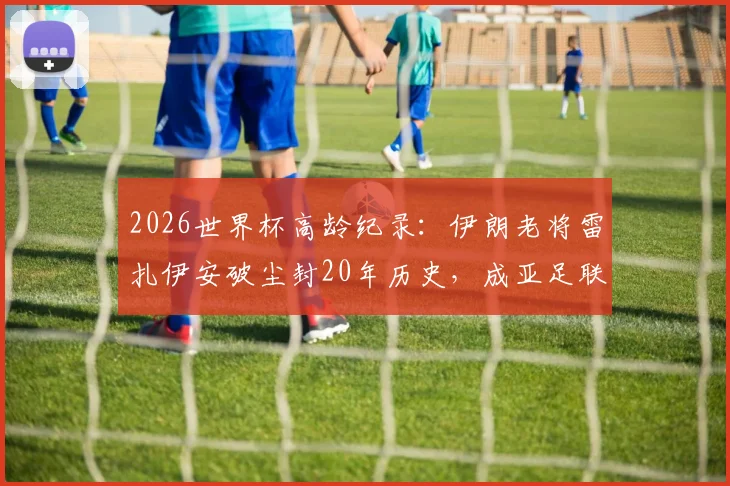 2026世界杯高龄纪录：伊朗老将雷扎伊安破尘封20年历史，成亚足联最年长进球者全解析