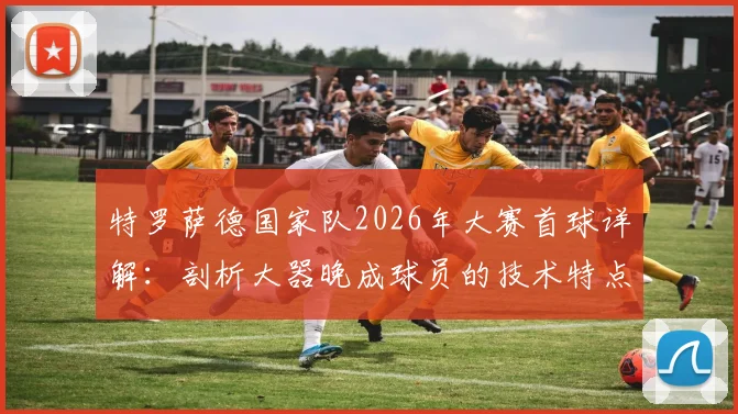 特罗萨德国家队2026年大赛首球详解:剖析大器晚成球员的技术特点与对比利时的关键作用